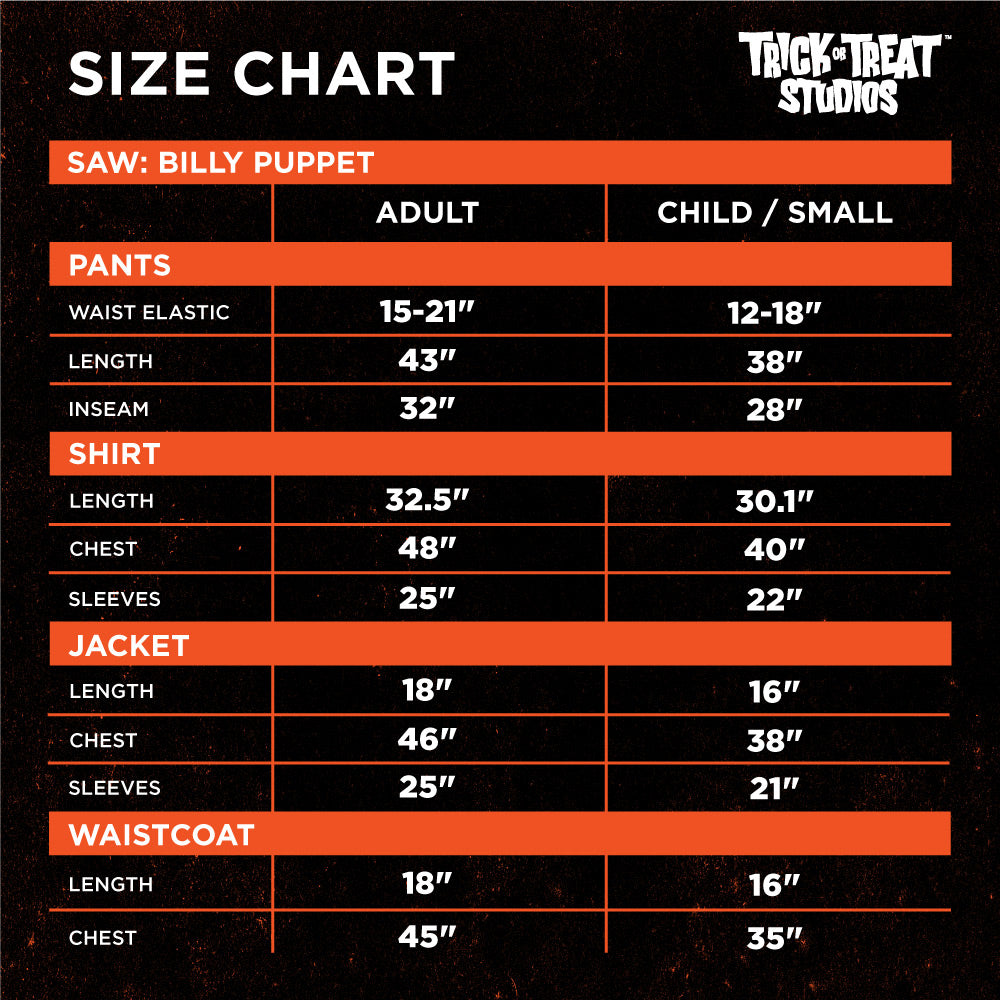 Black background, orange accents. White text reads, size chart, Trick or Treat Studios, saw Billy Puppet.  Adult, child / small. Pants, waist elastic 15 to 21 inches, 12 to 18 inches. Length 43 inches, 38 inches. Inseam 32 inches, 28 inches.  Shirt, length 32.5 inches, 30.1 inches. chest 48 inches, 40 inches. Sleeves 25 inches, 22 inches. Jacket, length 18 inches, 16 inches. chest 46 inches, 38 inches. sleeves 25 inches, 21 inches. Waistcoat, length 18 inches, 16 inches. chest 45 inches, 35 inches .