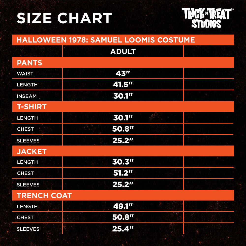 Black background, orange lines, white text reads, Size chart, Trick or Treat Studios.  Halloween 1978 Samuel Loomis Costume, Adult.  Pants, waist 43 inches, length 41.5 inches, inseam 30.1 inches.  T-shirt, length 30.1 inches, chest 50.8 inches, sleeves, 25.2 inches.  Jacket, length 30.3 inches, chest 51.2 inches, sleeves 25.2 inches.  Trench coat, length 49.1 inches, chest 50.8 inches, sleeves 25.4 inches.