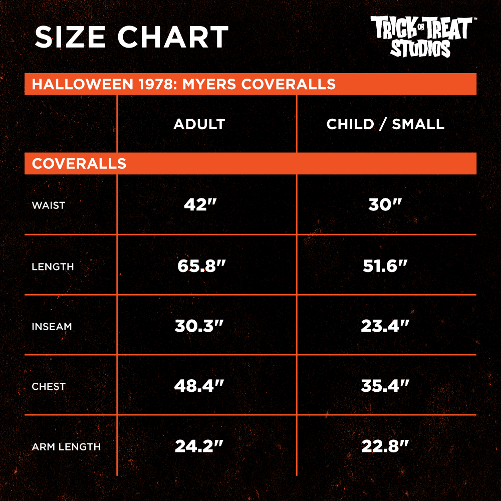 Size chart. Halloween 1978 Myers Coveralls. Adult, waist 42 inches, length 65.8 inches, inseam 30.3 inches, chest 48.4 inches, arm length 24.2 inches. Child / small, waist, 30 inches, length, 51.6 inches, inseam, 23.4 inches, chest, 35.4 inches, arm length 22.8 inches.